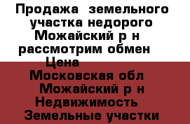 Продажа  земельного участка недорого Можайский р-н , рассмотрим обмен  › Цена ­ 220 000 - Московская обл., Можайский р-н Недвижимость » Земельные участки продажа   